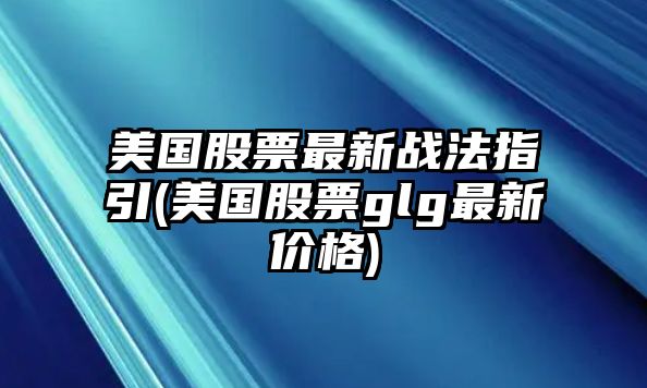 美國股票最新戰法指引(美國股票glg最新價(jià)格)