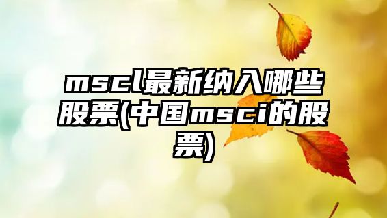 mscl最新納入哪些股票(中國msci的股票)