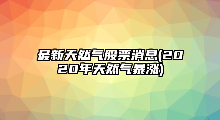 最新天然氣股票消息(2020年天然氣暴漲)