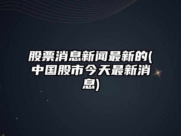 股票消息新聞最新的(中國股市今天最新消息)