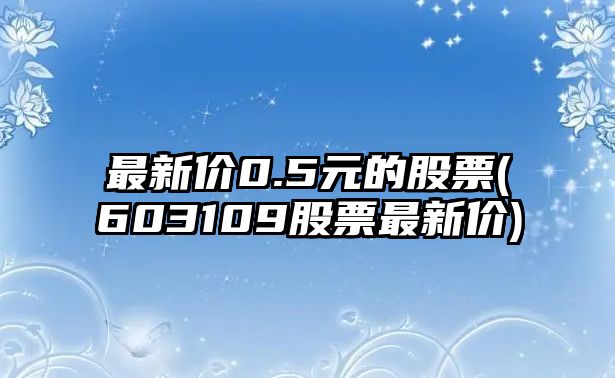 最新價(jià)0.5元的股票(603109股票最新價(jià))