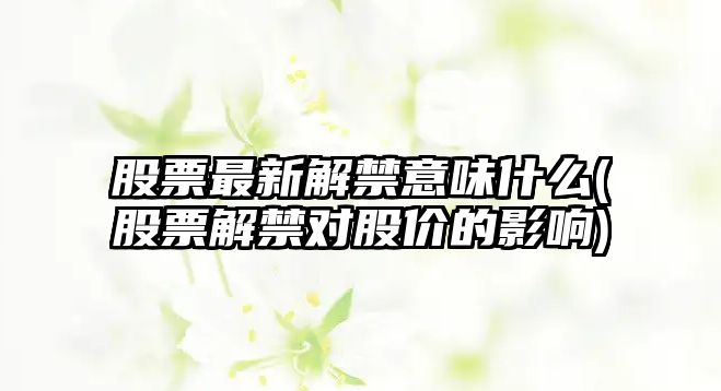 股票最新解禁意味什么(股票解禁對股價(jià)的影響)