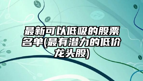 最新可以低吸的股票名單(最有潛力的低價(jià)龍頭股)