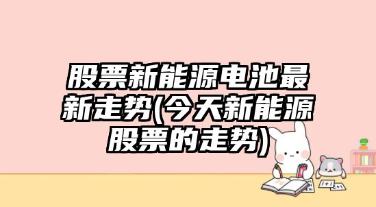 股票新能源電池最新走勢(今天新能源股票的走勢)