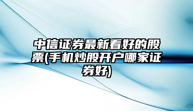 中信證券最新看好的股票(手機炒股開(kāi)戶(hù)哪家證券好)