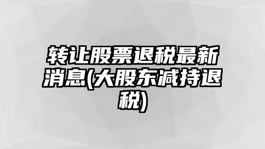 轉讓股票退稅最新消息(大股東減持退稅)