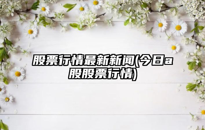 股票行情最新新聞(今日a股股票行情)