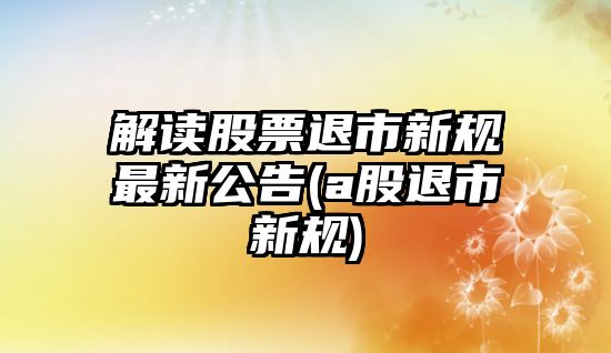 解讀股票退市新規最新公告(a股退市新規)