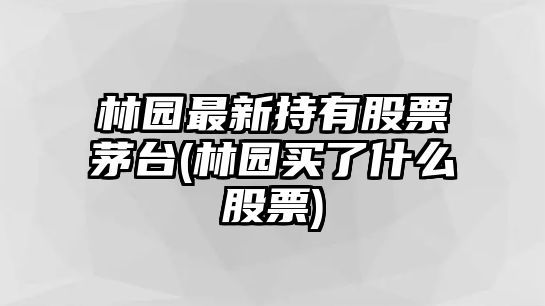 林園最新持有股票茅臺(林園買(mǎi)了什么股票)