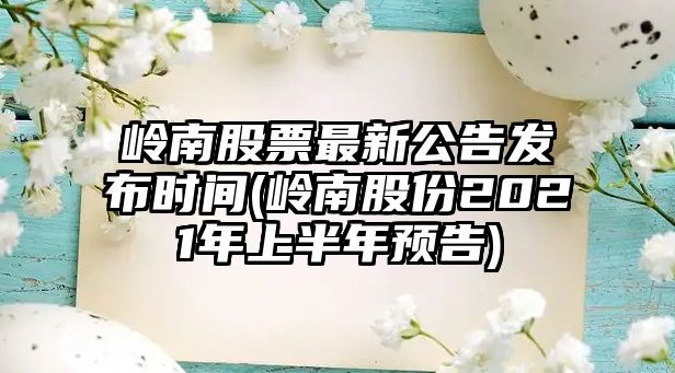 嶺南股票最新公告發(fā)布時(shí)間(嶺南股份2021年上半年預告)