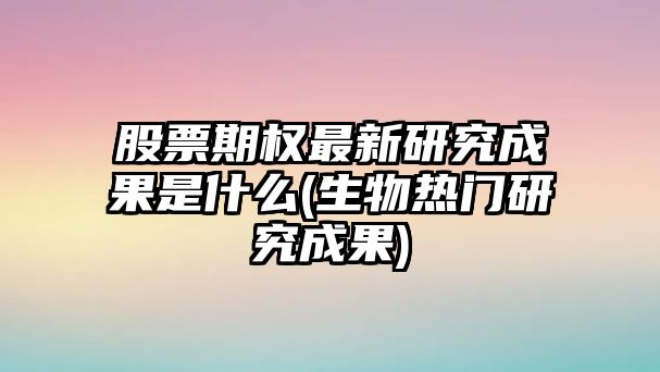 股票期權最新研究成果是什么(生物熱門(mén)研究成果)