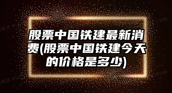 股票中國鐵建最新消費(股票中國鐵建今天的價(jià)格是多少)