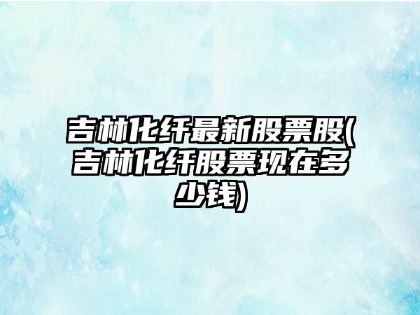 吉林化纖最新股票股(吉林化纖股票現在多少錢(qián))