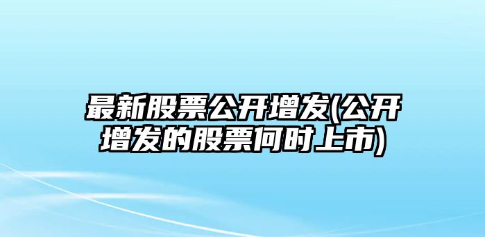 最新股票公開(kāi)增發(fā)(公開(kāi)增發(fā)的股票何時(shí)上市)