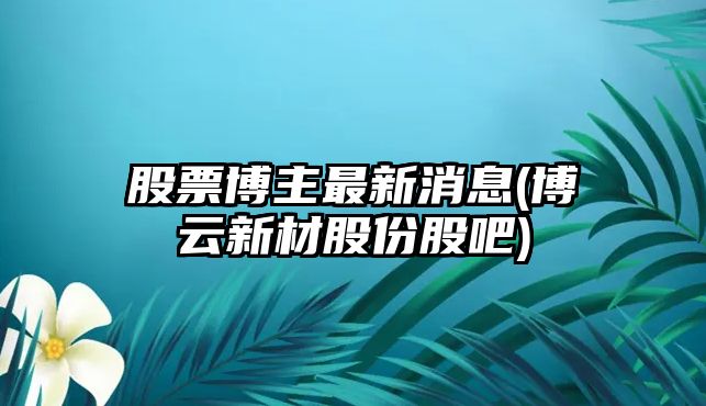 股票博主最新消息(博云新材股份股吧)