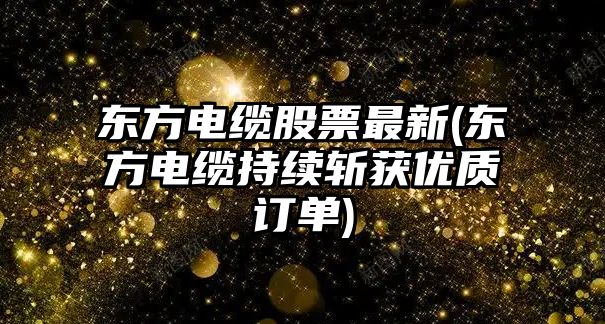 東方電纜股票最新(東方電纜持續斬獲優(yōu)質(zhì)訂單)