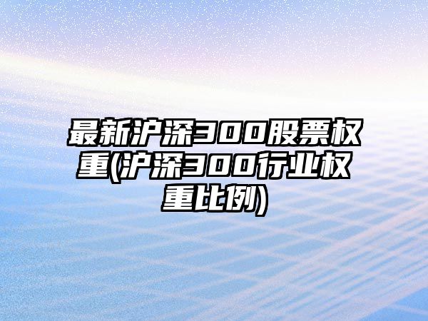 最新滬深300股票權重(滬深300行業(yè)權重比例)