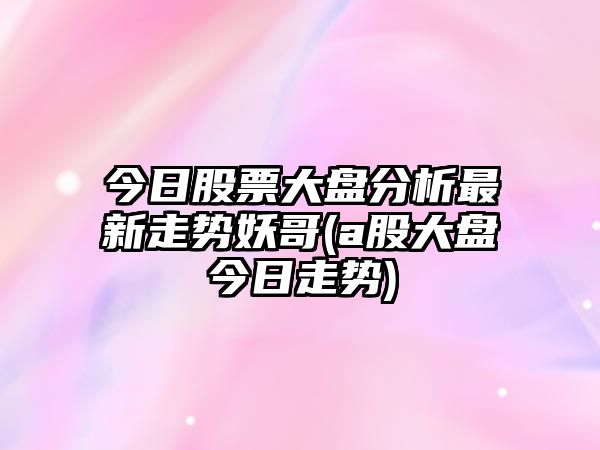 今日股票大盤(pán)分析最新走勢妖哥(a股大盤(pán)今日走勢)