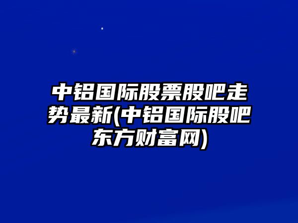 中鋁國際股票股吧走勢最新(中鋁國際股吧東方財富網(wǎng))