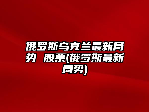 俄羅斯烏克蘭最新局勢 股票(俄羅斯最新局勢)