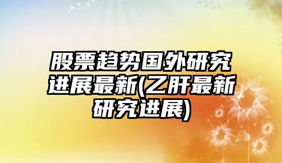 股票趨勢國外研究進(jìn)展最新(乙肝最新研究進(jìn)展)