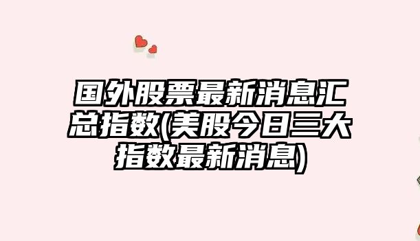 國外股票最新消息匯總指數(美股今日三大指數最新消息)