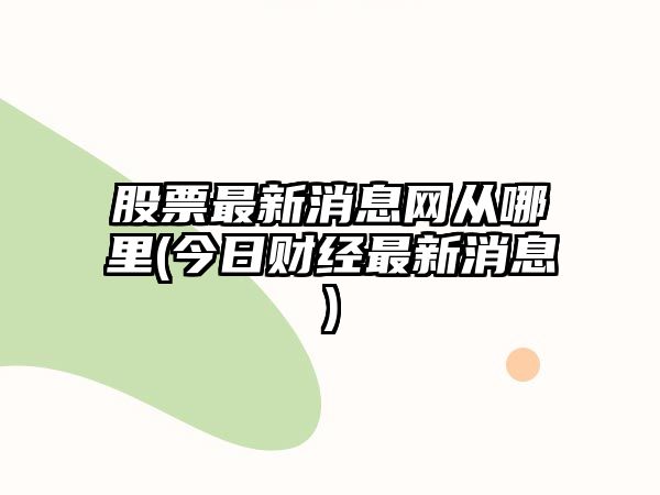 股票最新消息網(wǎng)從哪里(今日財經(jīng)最新消息)