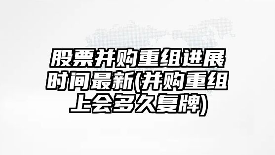 股票并購重組進(jìn)展時(shí)間最新(并購重組上會(huì )多久復牌)