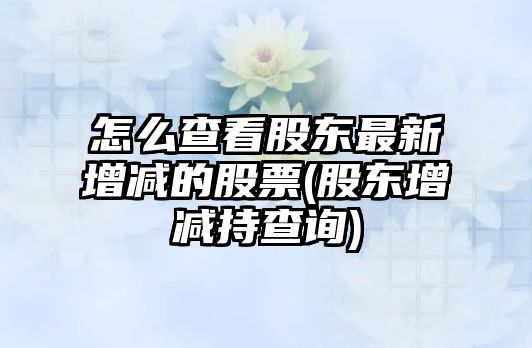 怎么查看股東最新增減的股票(股東增減持查詢(xún))