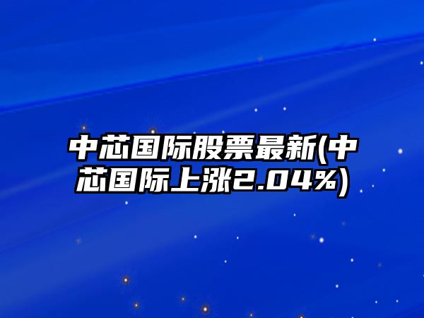 中芯國際股票最新(中芯國際上漲2.04%)