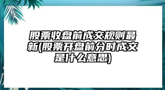 股票收盤(pán)前成交規則最新(股票開(kāi)盤(pán)前分時(shí)成交是什么意思)