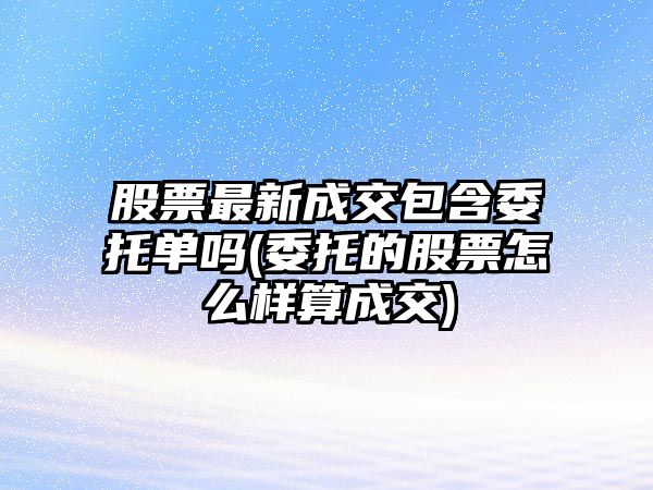 股票最新成交包含委托單嗎(委托的股票怎么樣算成交)