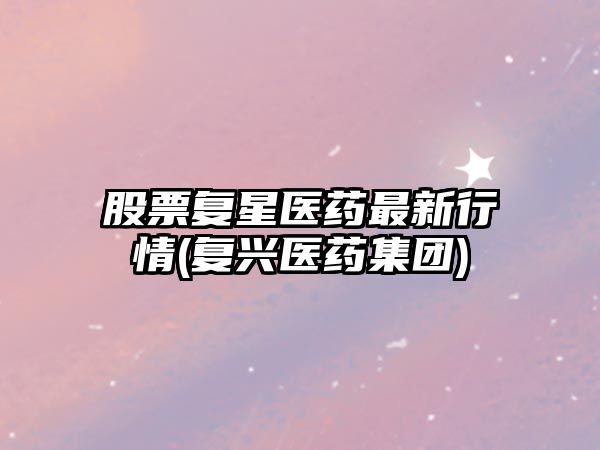 股票復星醫藥最新行情(復興醫藥集團)