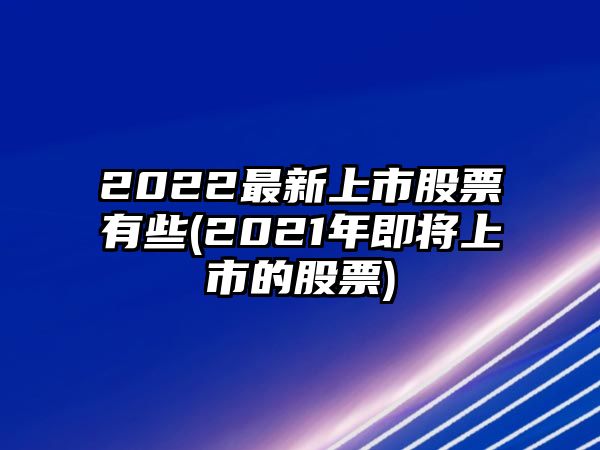 2022最新上市股票有些(2021年即將上市的股票)