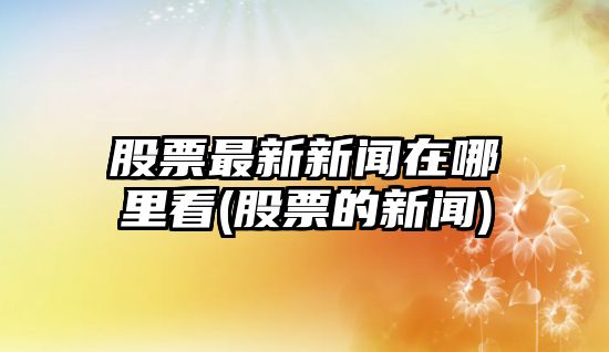 股票最新新聞在哪里看(股票的新聞)