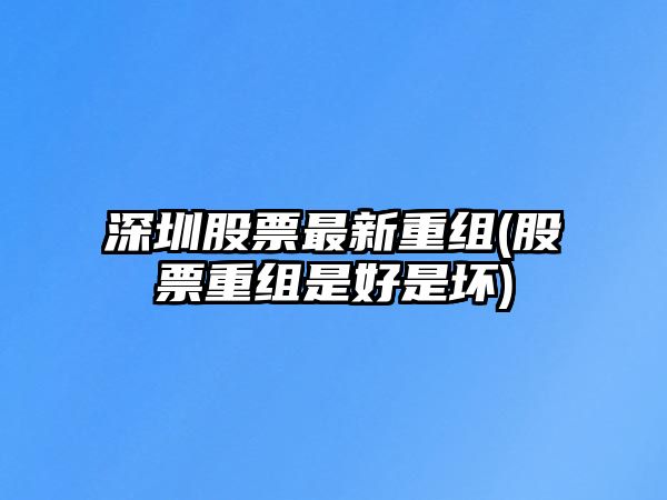 深圳股票最新重組(股票重組是好是壞)