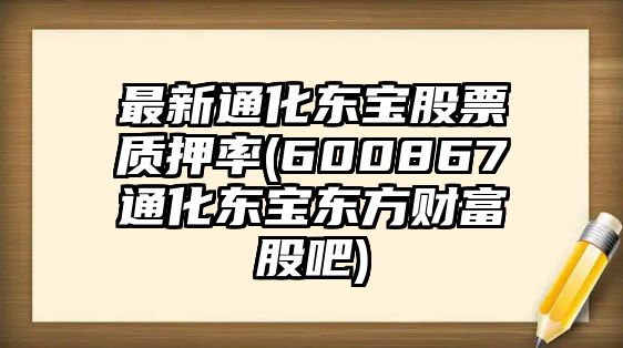 最新通化東寶股票質(zhì)押率(600867通化東寶東方財富股吧)