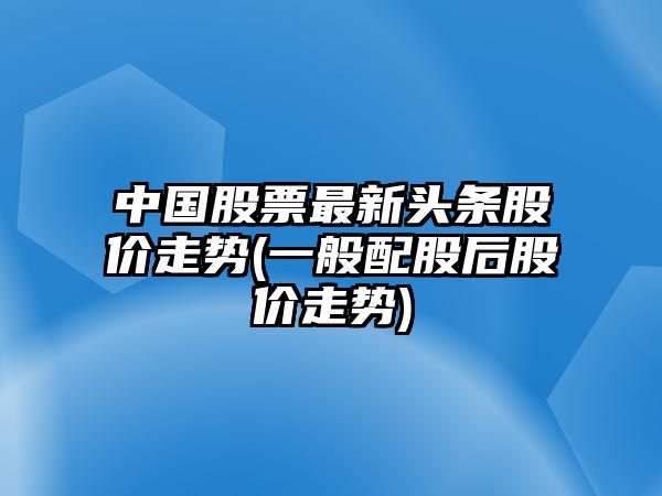 中國股票最新頭條股價(jià)走勢(一般配股后股價(jià)走勢)