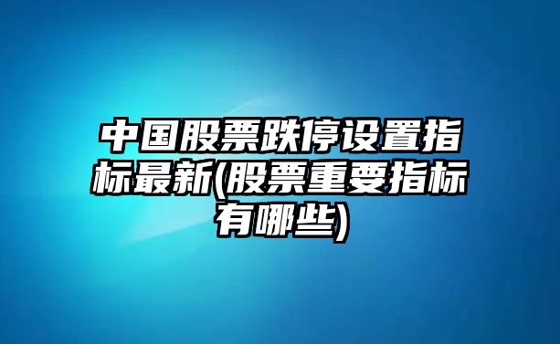 中國股票跌停設置指標最新(股票重要指標有哪些)