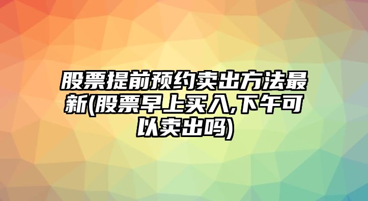 股票提前預約賣(mài)出方法最新(股票早上買(mǎi)入,下午可以賣(mài)出嗎)