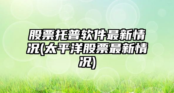 股票托普軟件最新情況(太平洋股票最新情況)