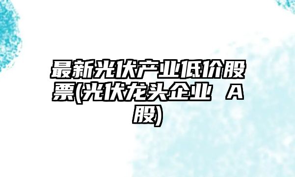 最新光伏產(chǎn)業(yè)低價(jià)股票(光伏龍頭企業(yè) A股)