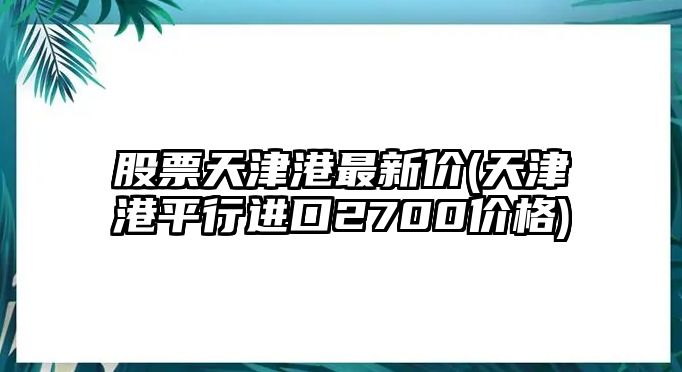 股票天津港最新價(jià)(天津港平行進(jìn)口2700價(jià)格)