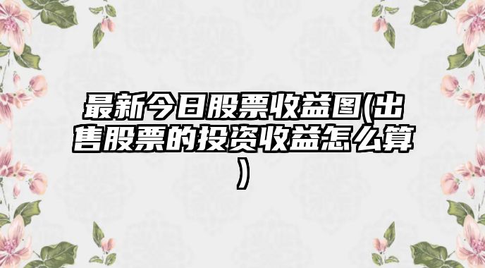 最新今日股票收益圖(出售股票的投資收益怎么算)