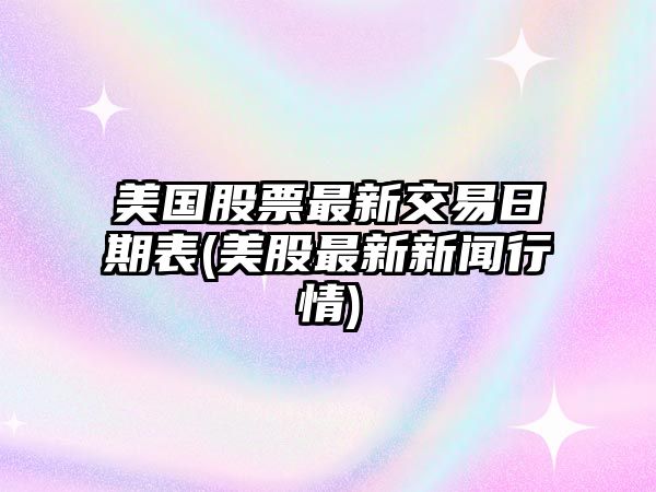 美國股票最新交易日期表(美股最新新聞行情)