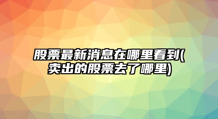 股票最新消息在哪里看到(賣(mài)出的股票去了哪里)