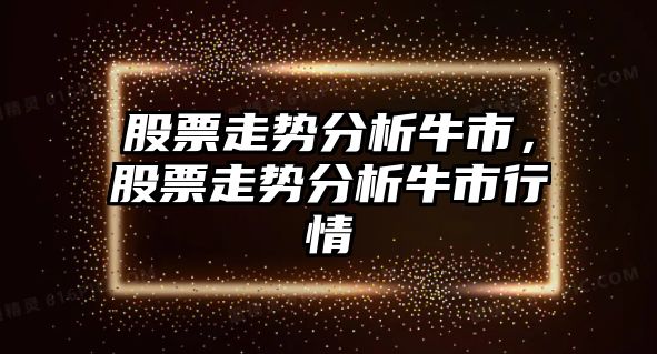 股票走勢分析牛市，股票走勢分析牛市行情