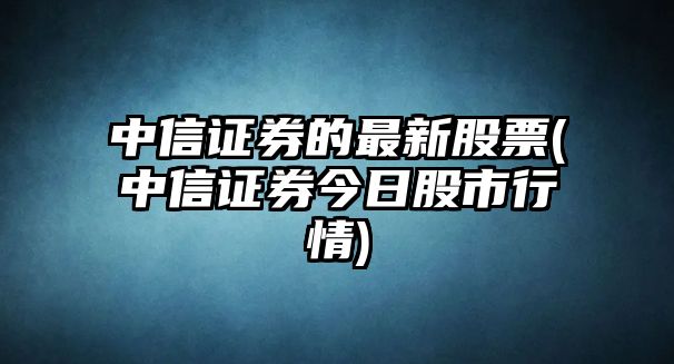 中信證券的最新股票(中信證券今日股市行情)