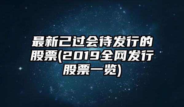 最新己過(guò)會(huì )待發(fā)行的股票(2019全網(wǎng)發(fā)行股票一覽)