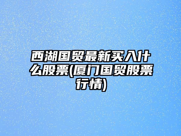 西湖國貿最新買(mǎi)入什么股票(廈門(mén)國貿股票行情)